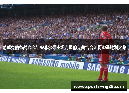 范戴克的备战心态与安菲尔德主场力量的完美结合如何塑造胜利之路 范戴克的备战心态与安菲尔德主场力量的完美结合如何塑造胜利之路