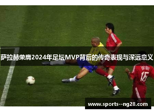 萨拉赫荣膺2024年足坛MVP背后的传奇表现与深远意义 萨拉赫荣膺2024年足坛MVP背后的传奇表现与深远意义