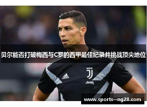 贝尔能否打破梅西与C罗的西甲最佳纪录并挑战顶尖地位 贝尔能否打破梅西与C罗的西甲最佳纪录并挑战顶尖地位