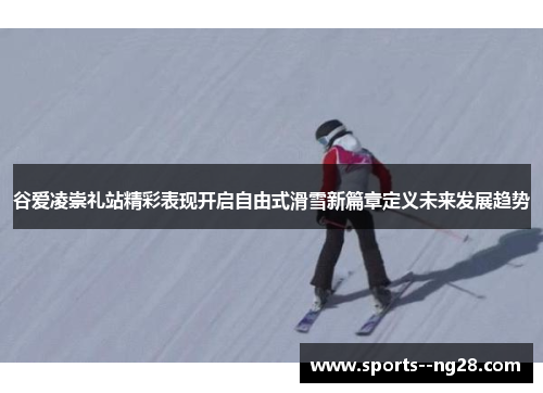谷爱凌崇礼站精彩表现开启自由式滑雪新篇章定义未来发展趋势 谷爱凌崇礼站精彩表现开启自由式滑雪新篇章定义未来发展趋势