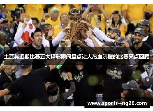 土耳其近期比赛五大精彩瞬间盘点让人热血沸腾的比赛亮点回顾 土耳其近期比赛五大精彩瞬间盘点让人热血沸腾的比赛亮点回顾