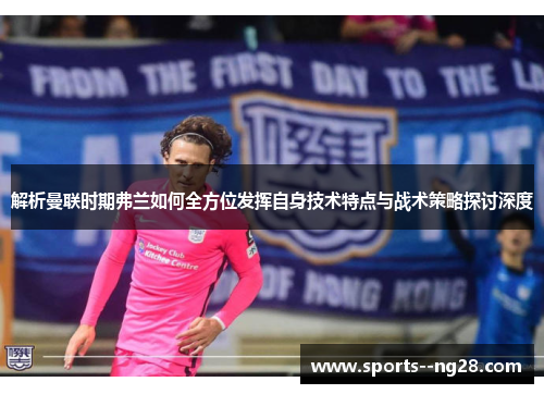 解析曼联时期弗兰如何全方位发挥自身技术特点与战术策略探讨深度