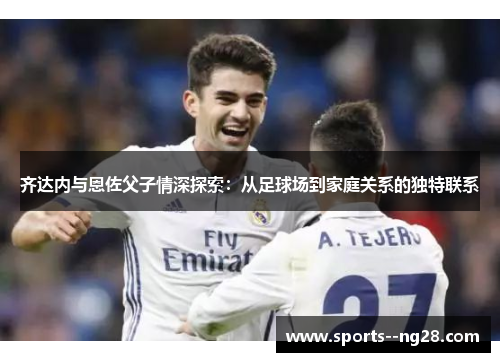 齐达内与恩佐父子情深探索：从足球场到家庭关系的独特联系