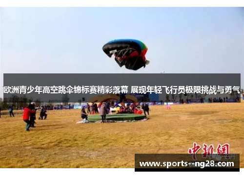 欧洲青少年高空跳伞锦标赛精彩落幕 展现年轻飞行员极限挑战与勇气