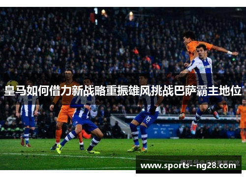 皇马如何借力新战略重振雄风挑战巴萨霸主地位
