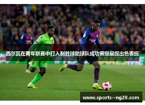 西尔瓦在青年联赛中打入制胜球助球队成功晋级展现出色表现