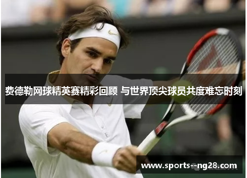 费德勒网球精英赛精彩回顾 与世界顶尖球员共度难忘时刻 费德勒网球精英赛精彩回顾 与世界顶尖球员共度难忘时刻