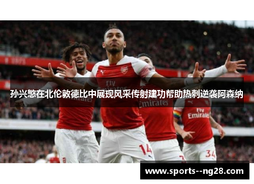 孙兴慜在北伦敦德比中展现风采传射建功帮助热刺逆袭阿森纳