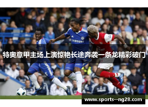 特奥意甲主场上演惊艳长途奔袭一条龙精彩破门 特奥意甲主场上演惊艳长途奔袭一条龙精彩破门