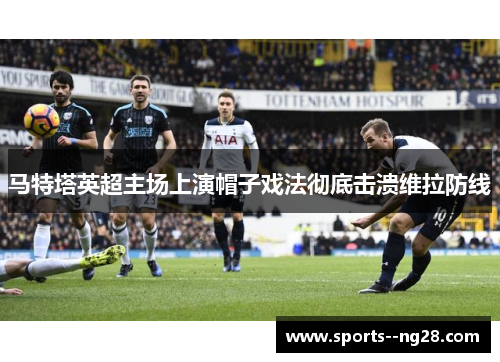 马特塔英超主场上演帽子戏法彻底击溃维拉防线