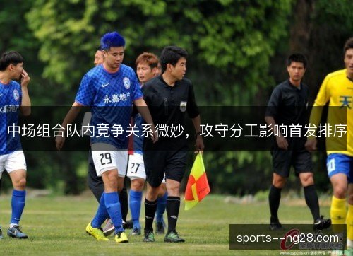 中场组合队内竞争关系微妙,攻守分工影响首发排序 中场组合队内竞争关系微妙,攻守分工影响首发排序